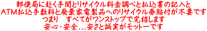 郵便局に赴く手間とリサイクル料金調べと払込書の記入と ATM払込手数料と廃棄家電製品へのリサイクル券貼付が不要です つまり　すべてがワンストップで完結します 安心・安全...安さと誠実がモットーです