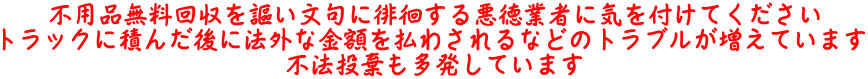 不用品無料回収を謳い文句に徘徊する悪徳業者に気を付けてください トラックに積んだ後に法外な金額を払わされるなどのトラブルが増えています 不法投棄も多発しています