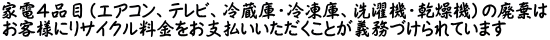 家電４品目（エアコン、テレビ、冷蔵庫・冷凍庫、洗濯機・乾燥機）の廃棄は お客様にリサイクル料金をお支払いいただくことが義務づけられています